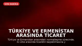Türkiye ve Ermenistan Arasında Ticaret Hazırlıkları Tamamlandı